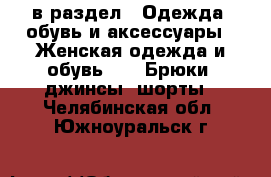  в раздел : Одежда, обувь и аксессуары » Женская одежда и обувь »  » Брюки, джинсы, шорты . Челябинская обл.,Южноуральск г.